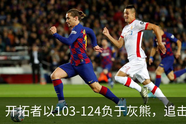 开拓者以103-124负于灰熊，追击四连胜失败，杨瀚森表现可圈可点